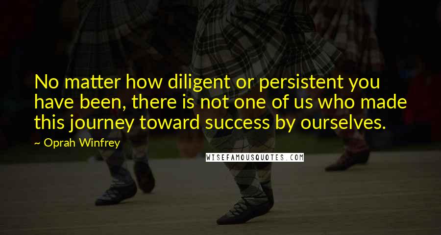 Oprah Winfrey Quotes: No matter how diligent or persistent you have been, there is not one of us who made this journey toward success by ourselves.