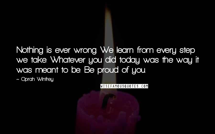 Oprah Winfrey Quotes: Nothing is ever wrong. We learn from every step we take. Whatever you did today was the way it was meant to be. Be proud of you.