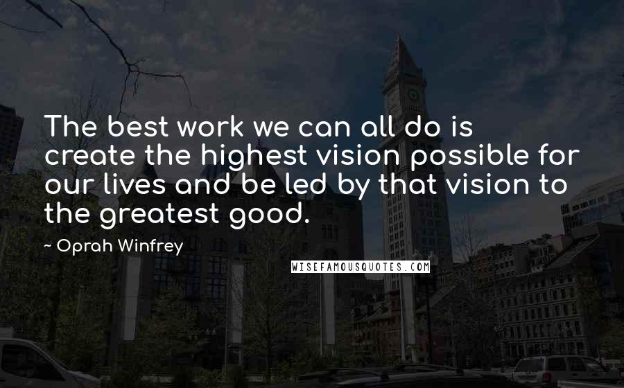Oprah Winfrey Quotes: The best work we can all do is create the highest vision possible for our lives and be led by that vision to the greatest good.