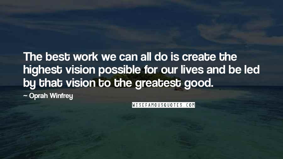 Oprah Winfrey Quotes: The best work we can all do is create the highest vision possible for our lives and be led by that vision to the greatest good.