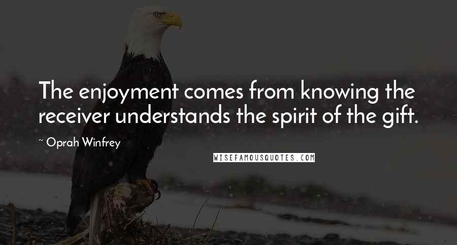 Oprah Winfrey Quotes: The enjoyment comes from knowing the receiver understands the spirit of the gift.