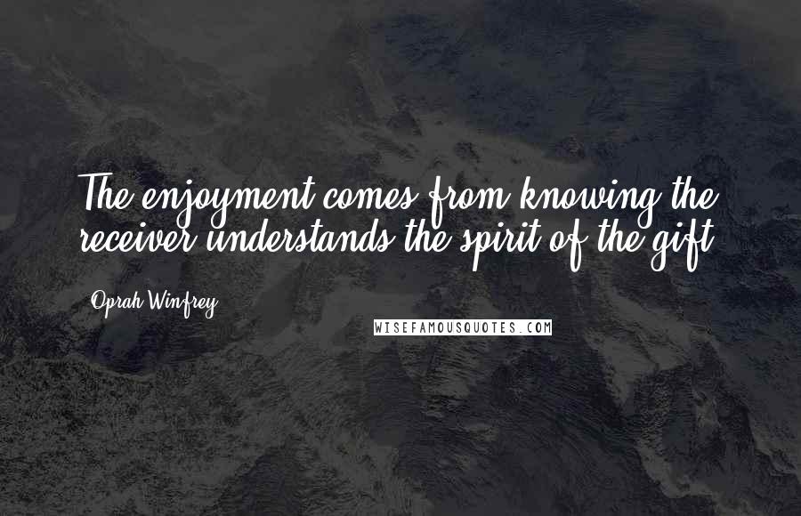 Oprah Winfrey Quotes: The enjoyment comes from knowing the receiver understands the spirit of the gift.