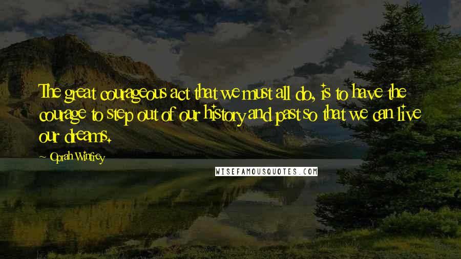 Oprah Winfrey Quotes: The great courageous act that we must all do, is to have the courage to step out of our history and past so that we can live our dreams.