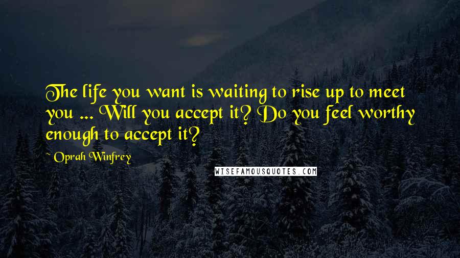 Oprah Winfrey Quotes: The life you want is waiting to rise up to meet you ... Will you accept it? Do you feel worthy enough to accept it?
