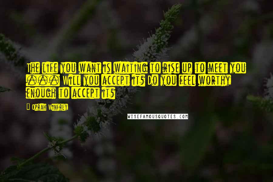 Oprah Winfrey Quotes: The life you want is waiting to rise up to meet you ... Will you accept it? Do you feel worthy enough to accept it?