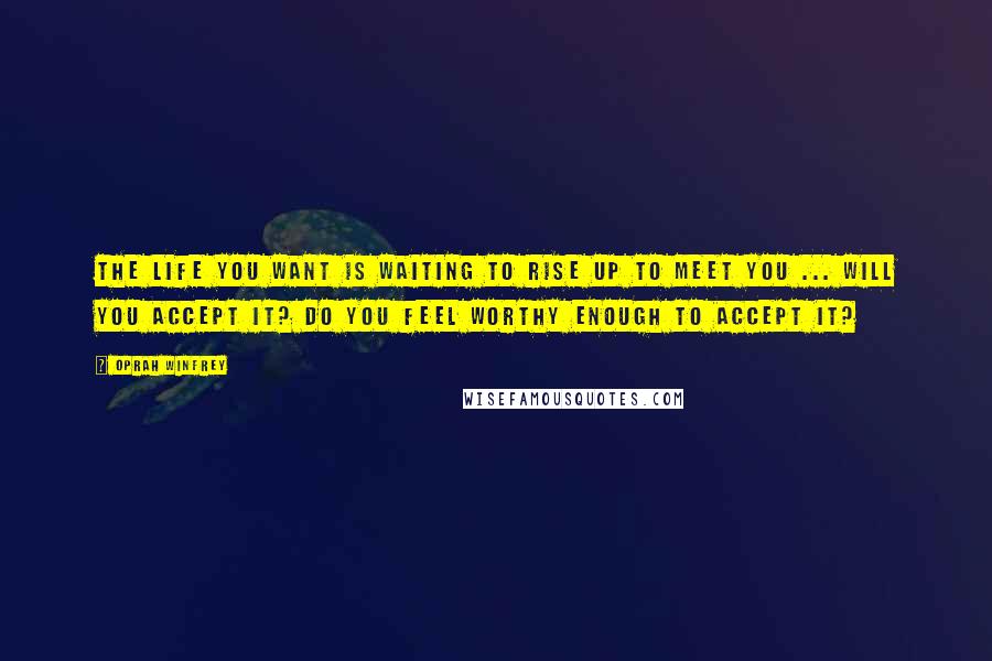 Oprah Winfrey Quotes: The life you want is waiting to rise up to meet you ... Will you accept it? Do you feel worthy enough to accept it?