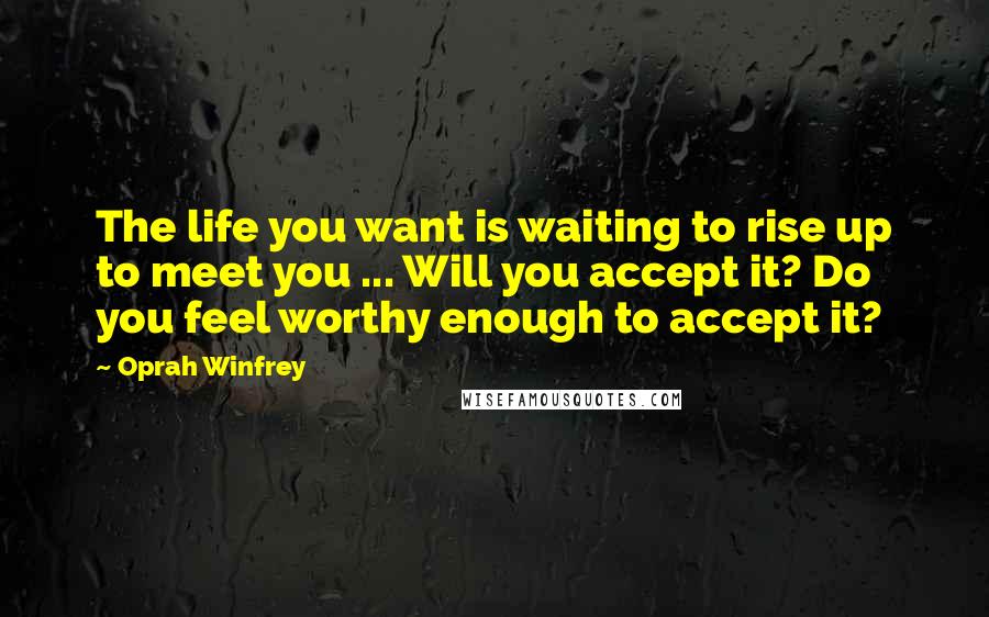 Oprah Winfrey Quotes: The life you want is waiting to rise up to meet you ... Will you accept it? Do you feel worthy enough to accept it?