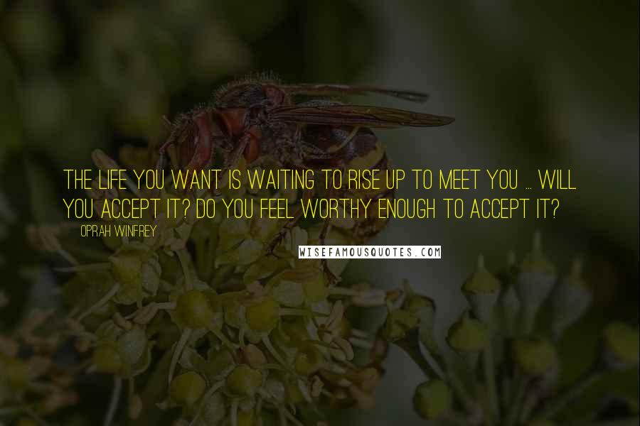 Oprah Winfrey Quotes: The life you want is waiting to rise up to meet you ... Will you accept it? Do you feel worthy enough to accept it?