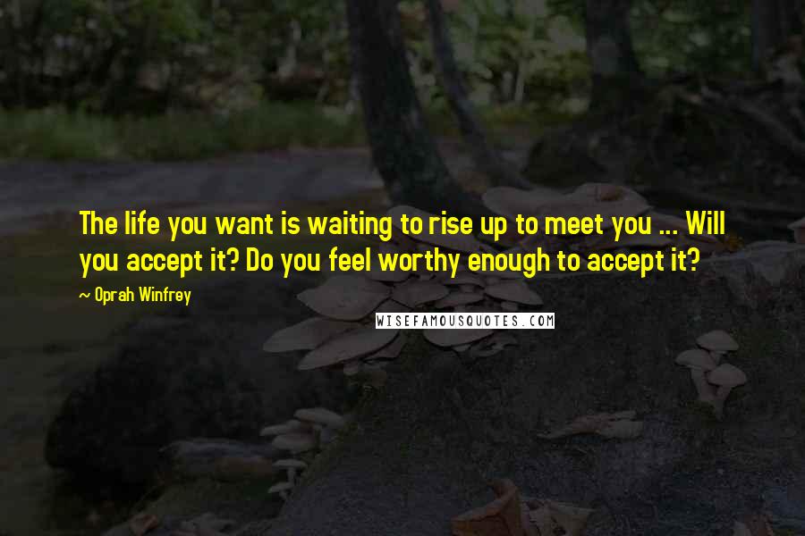 Oprah Winfrey Quotes: The life you want is waiting to rise up to meet you ... Will you accept it? Do you feel worthy enough to accept it?