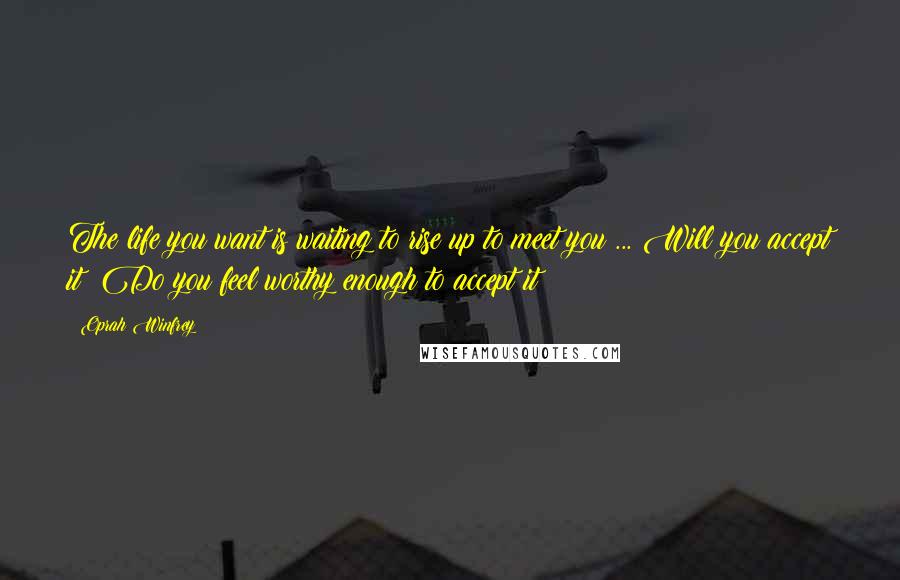 Oprah Winfrey Quotes: The life you want is waiting to rise up to meet you ... Will you accept it? Do you feel worthy enough to accept it?