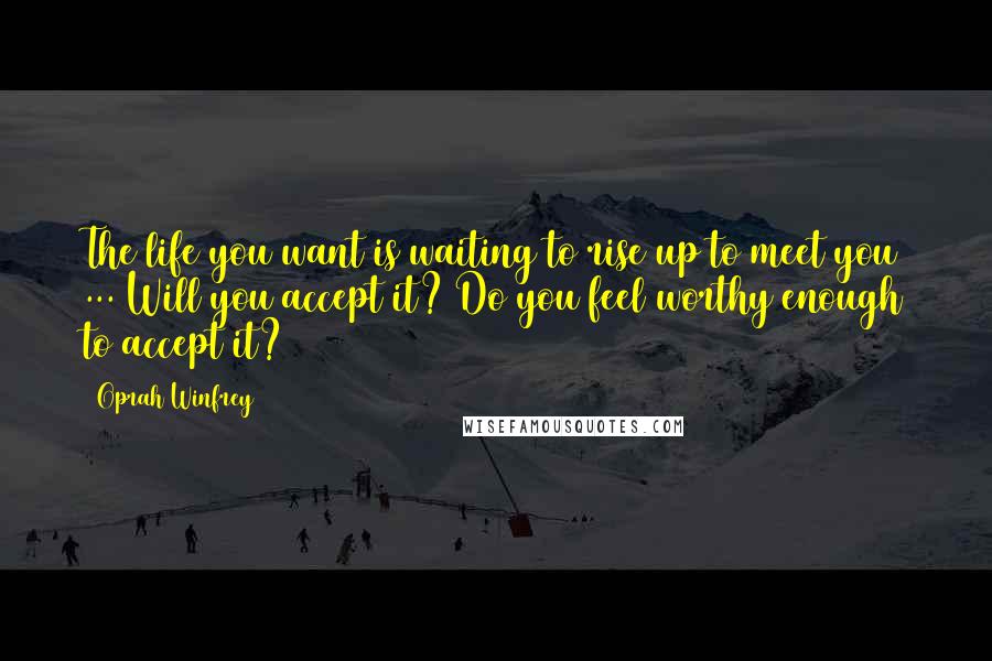 Oprah Winfrey Quotes: The life you want is waiting to rise up to meet you ... Will you accept it? Do you feel worthy enough to accept it?