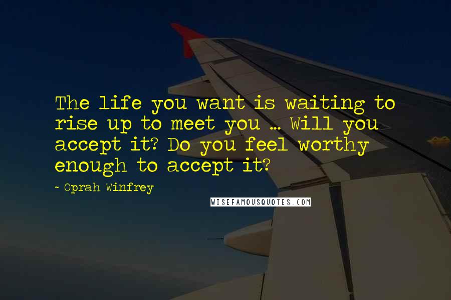 Oprah Winfrey Quotes: The life you want is waiting to rise up to meet you ... Will you accept it? Do you feel worthy enough to accept it?