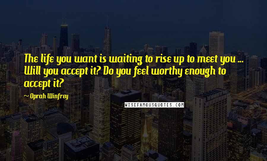 Oprah Winfrey Quotes: The life you want is waiting to rise up to meet you ... Will you accept it? Do you feel worthy enough to accept it?