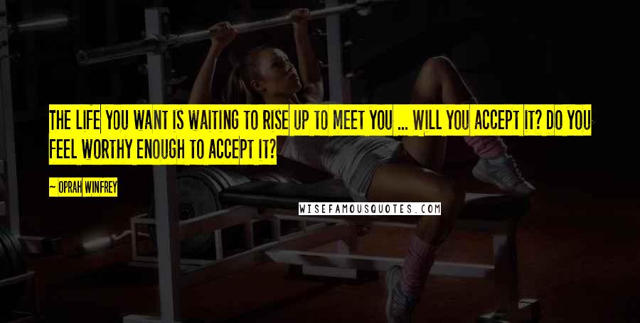 Oprah Winfrey Quotes: The life you want is waiting to rise up to meet you ... Will you accept it? Do you feel worthy enough to accept it?