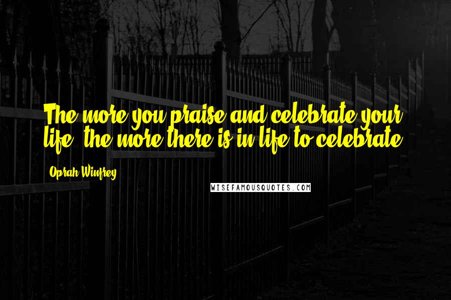Oprah Winfrey Quotes: The more you praise and celebrate your life, the more there is in life to celebrate.