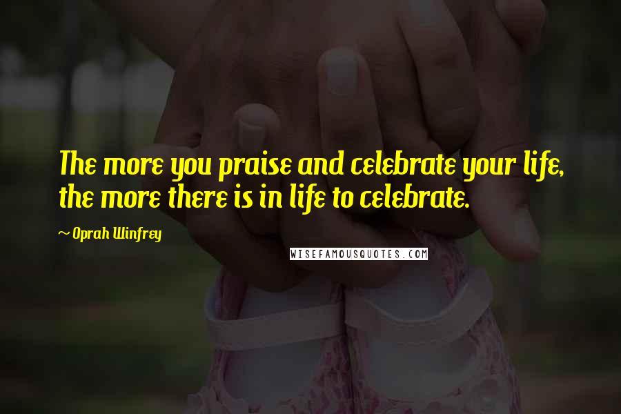 Oprah Winfrey Quotes: The more you praise and celebrate your life, the more there is in life to celebrate.