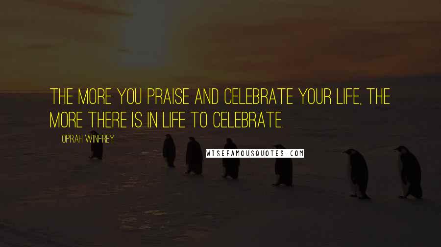 Oprah Winfrey Quotes: The more you praise and celebrate your life, the more there is in life to celebrate.