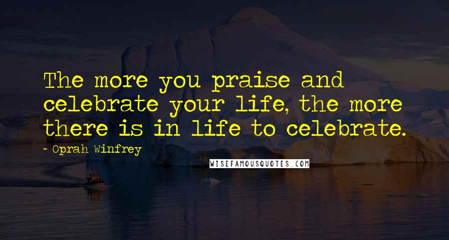 Oprah Winfrey Quotes: The more you praise and celebrate your life, the more there is in life to celebrate.
