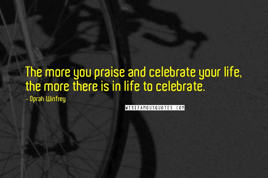Oprah Winfrey Quotes: The more you praise and celebrate your life, the more there is in life to celebrate.