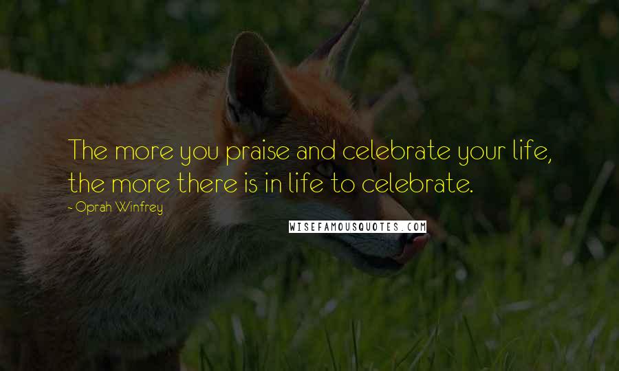 Oprah Winfrey Quotes: The more you praise and celebrate your life, the more there is in life to celebrate.