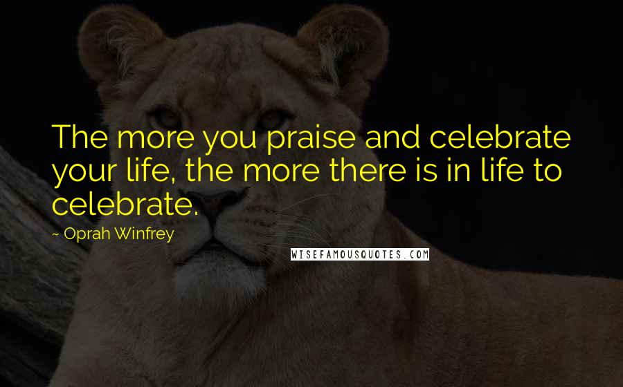 Oprah Winfrey Quotes: The more you praise and celebrate your life, the more there is in life to celebrate.