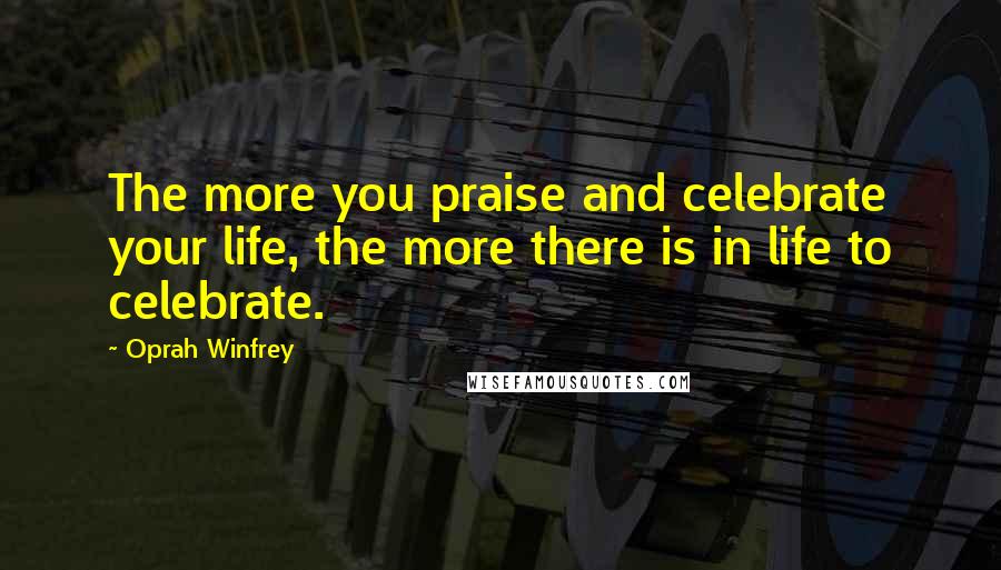 Oprah Winfrey Quotes: The more you praise and celebrate your life, the more there is in life to celebrate.