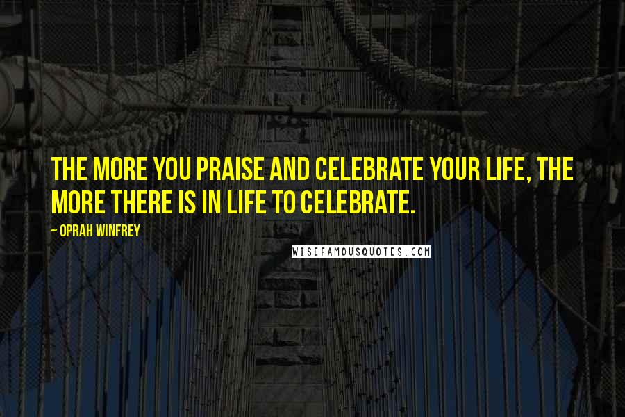 Oprah Winfrey Quotes: The more you praise and celebrate your life, the more there is in life to celebrate.