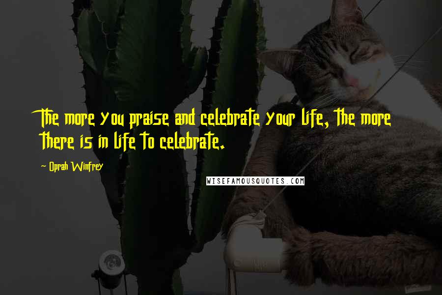 Oprah Winfrey Quotes: The more you praise and celebrate your life, the more there is in life to celebrate.