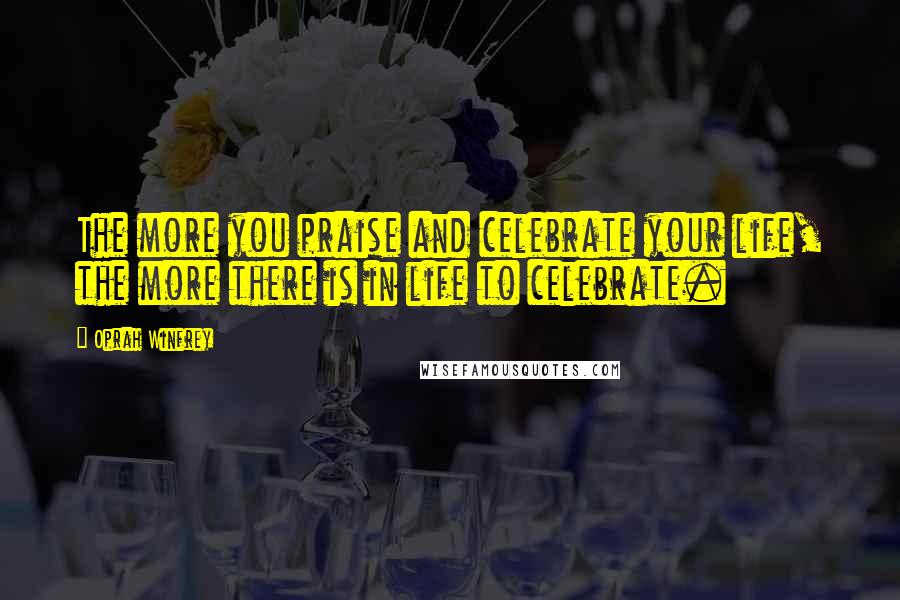 Oprah Winfrey Quotes: The more you praise and celebrate your life, the more there is in life to celebrate.