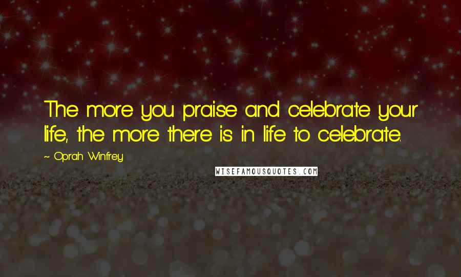 Oprah Winfrey Quotes: The more you praise and celebrate your life, the more there is in life to celebrate.