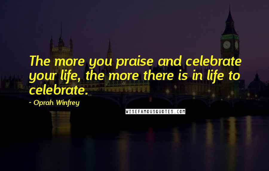 Oprah Winfrey Quotes: The more you praise and celebrate your life, the more there is in life to celebrate.