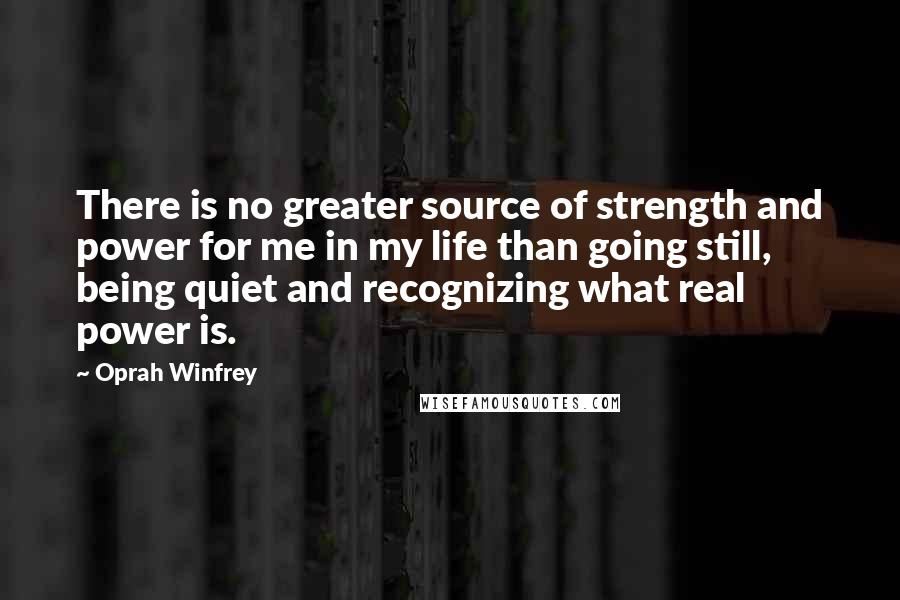 Oprah Winfrey Quotes: There is no greater source of strength and power for me in my life than going still, being quiet and recognizing what real power is.