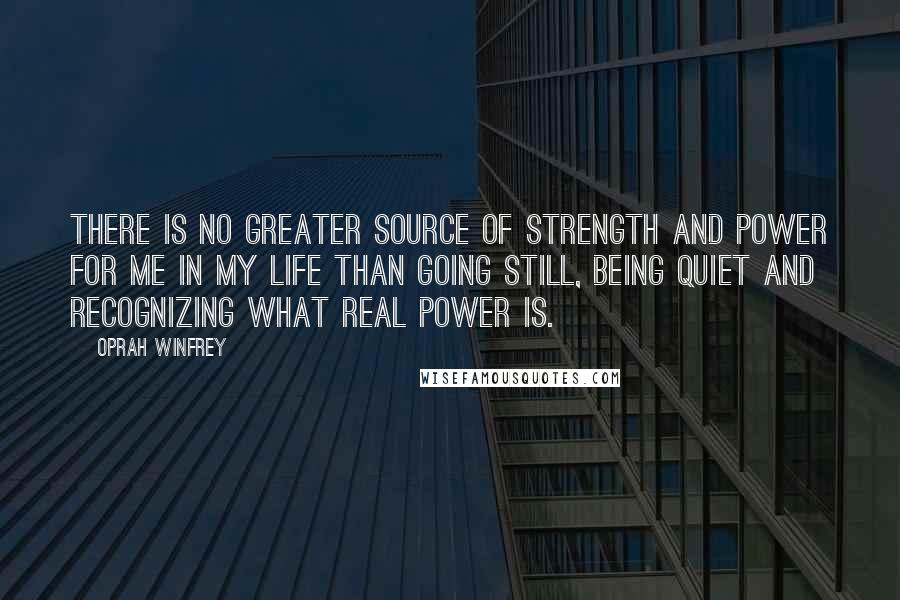 Oprah Winfrey Quotes: There is no greater source of strength and power for me in my life than going still, being quiet and recognizing what real power is.