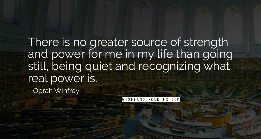 Oprah Winfrey Quotes: There is no greater source of strength and power for me in my life than going still, being quiet and recognizing what real power is.