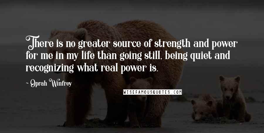 Oprah Winfrey Quotes: There is no greater source of strength and power for me in my life than going still, being quiet and recognizing what real power is.