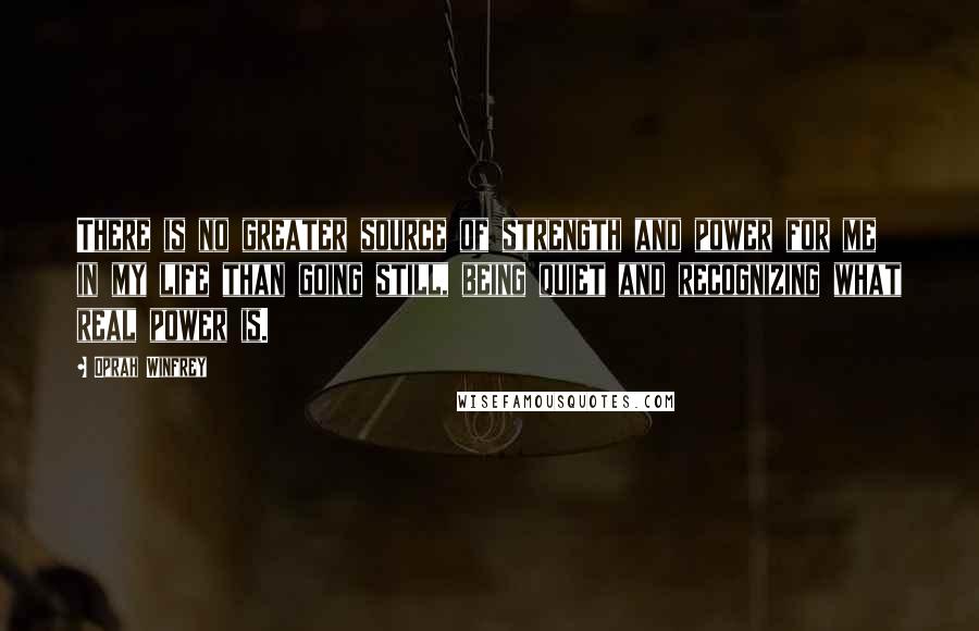 Oprah Winfrey Quotes: There is no greater source of strength and power for me in my life than going still, being quiet and recognizing what real power is.