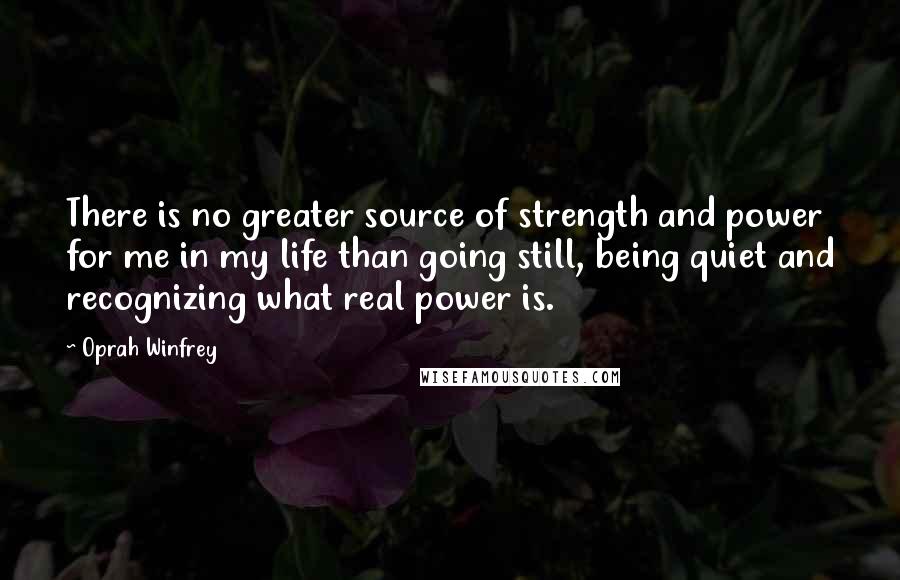 Oprah Winfrey Quotes: There is no greater source of strength and power for me in my life than going still, being quiet and recognizing what real power is.