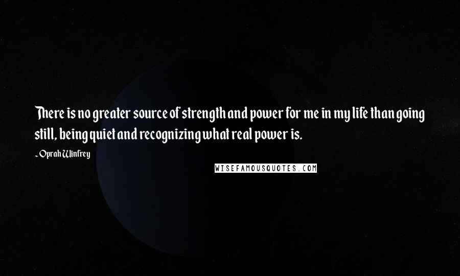 Oprah Winfrey Quotes: There is no greater source of strength and power for me in my life than going still, being quiet and recognizing what real power is.