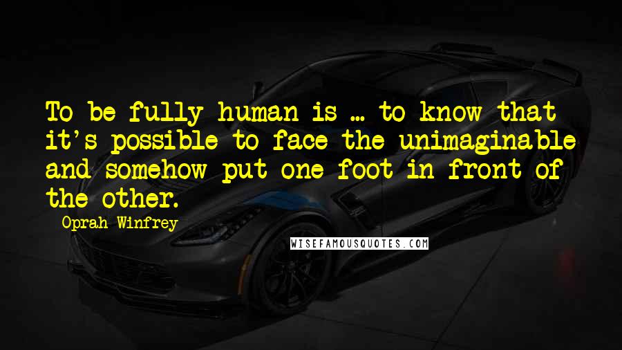 Oprah Winfrey Quotes: To be fully human is ... to know that it's possible to face the unimaginable and somehow put one foot in front of the other.