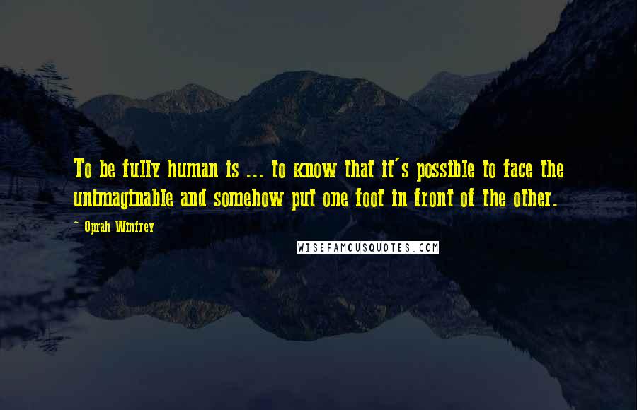 Oprah Winfrey Quotes: To be fully human is ... to know that it's possible to face the unimaginable and somehow put one foot in front of the other.