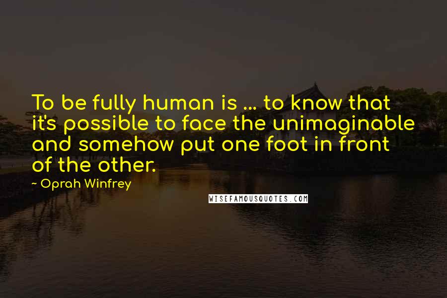 Oprah Winfrey Quotes: To be fully human is ... to know that it's possible to face the unimaginable and somehow put one foot in front of the other.