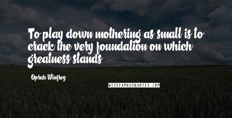 Oprah Winfrey Quotes: To play down mothering as small is to crack the very foundation on which greatness stands.