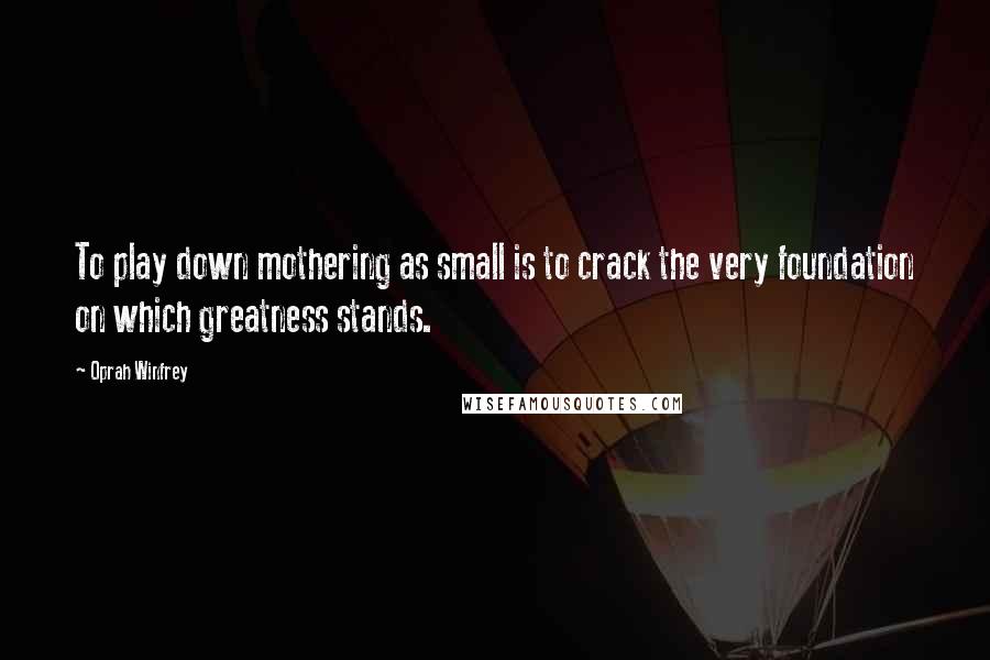 Oprah Winfrey Quotes: To play down mothering as small is to crack the very foundation on which greatness stands.