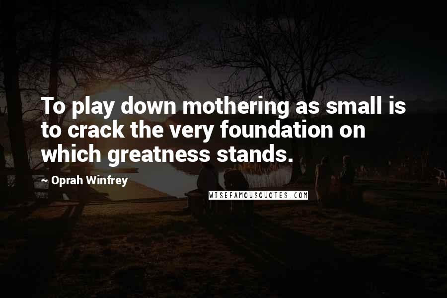 Oprah Winfrey Quotes: To play down mothering as small is to crack the very foundation on which greatness stands.