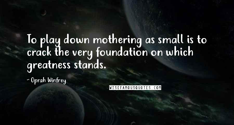 Oprah Winfrey Quotes: To play down mothering as small is to crack the very foundation on which greatness stands.
