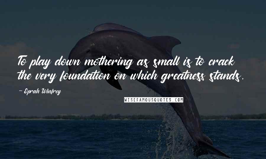 Oprah Winfrey Quotes: To play down mothering as small is to crack the very foundation on which greatness stands.