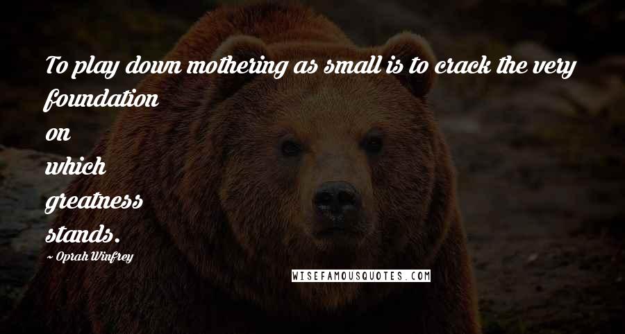 Oprah Winfrey Quotes: To play down mothering as small is to crack the very foundation on which greatness stands.