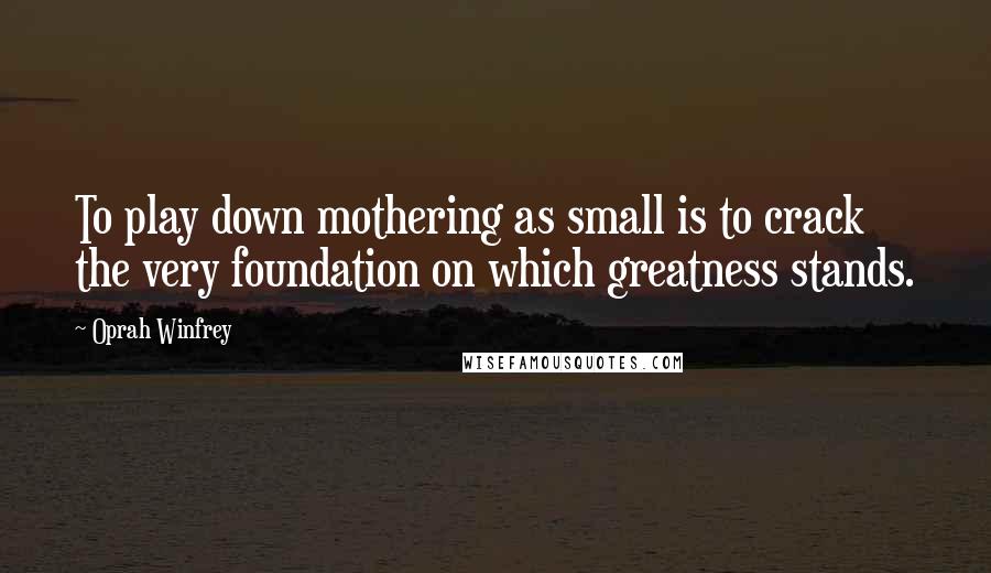 Oprah Winfrey Quotes: To play down mothering as small is to crack the very foundation on which greatness stands.