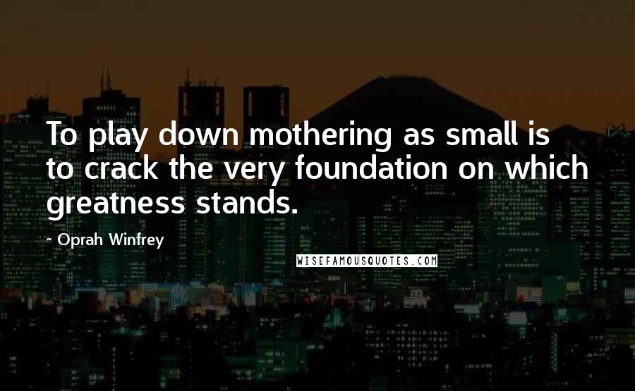 Oprah Winfrey Quotes: To play down mothering as small is to crack the very foundation on which greatness stands.