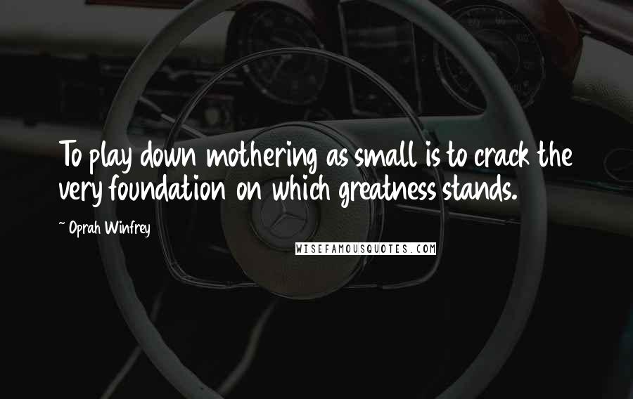 Oprah Winfrey Quotes: To play down mothering as small is to crack the very foundation on which greatness stands.